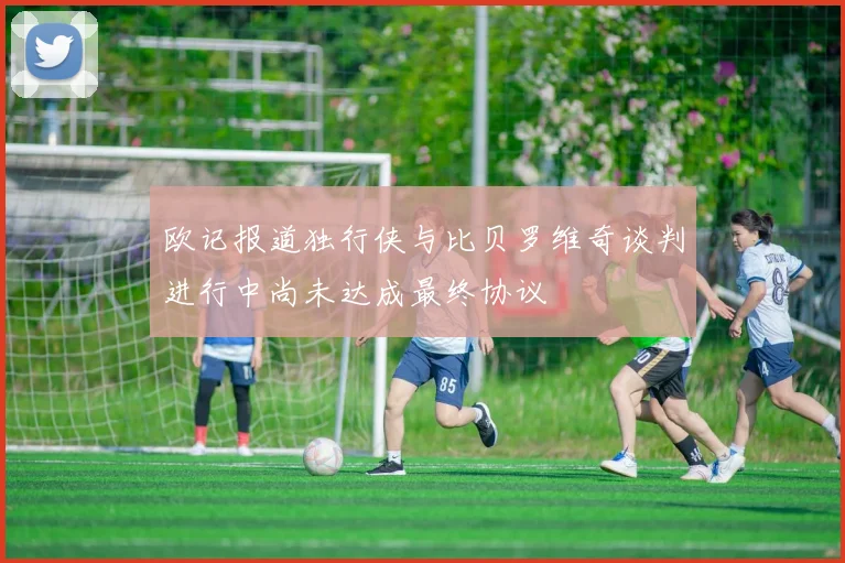 欧记报道独行侠与比贝罗维奇谈判进行中尚未达成最终协议