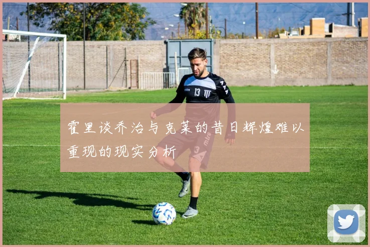 霍里谈乔治与克莱的昔日辉煌难以重现的现实分析
