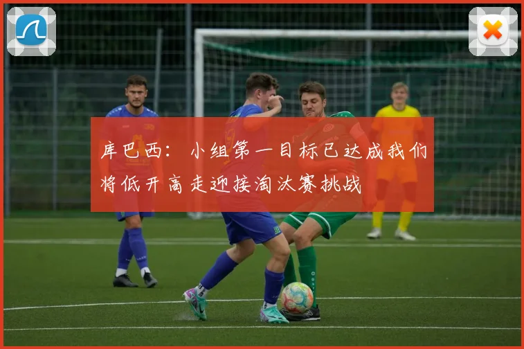 库巴西：小组第一目标已达成我们将低开高走迎接淘汰赛挑战