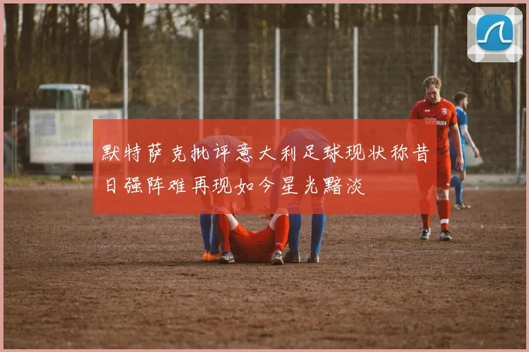 默特萨克批评意大利足球现状称昔日强阵难再现如今星光黯淡