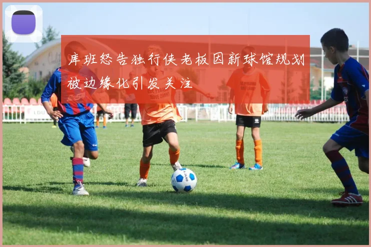 库班怒告独行侠老板因新球馆规划被边缘化引发关注