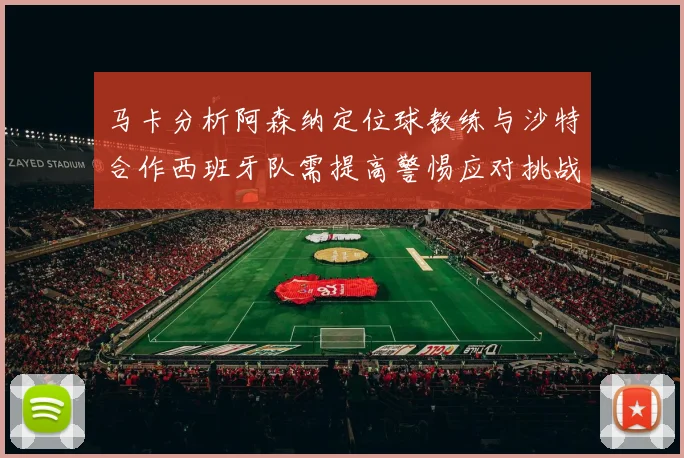 马卡分析阿森纳定位球教练与沙特合作西班牙队需提高警惕应对挑战