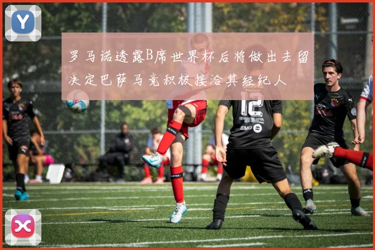 罗马诺透露B席世界杯后将做出去留决定巴萨马竞积极接洽其经纪人