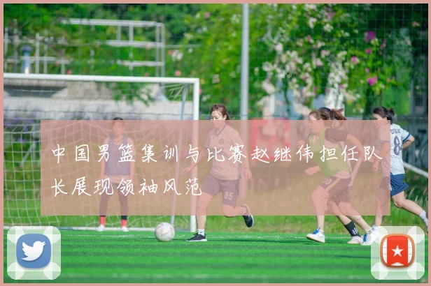 中国男篮集训与比赛赵继伟担任队长展现领袖风范