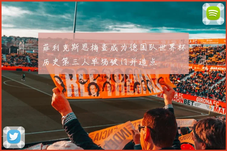 菲利克斯恩梅查成为德国队世界杯历史第三人单场破门并造点
