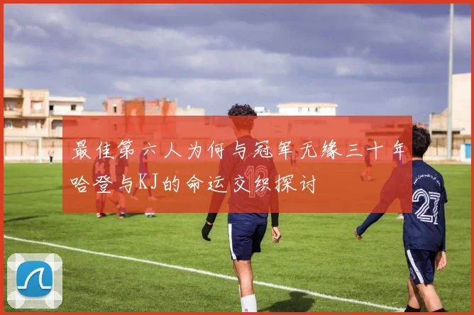 最佳第六人为何与冠军无缘三十年哈登与KJ的命运交织探讨