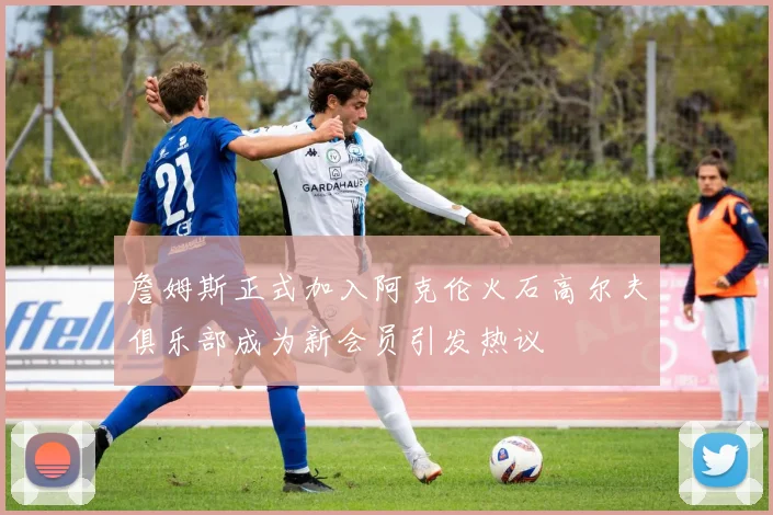詹姆斯正式加入阿克伦火石高尔夫俱乐部成为新会员引发热议