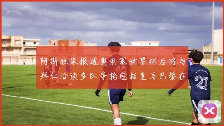 阿斯独家报道奥利塞世界杯后将与拜仁洽谈多队争抢包括皇马巴黎在内